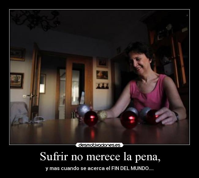 Sufrir no merece la pena, - y mas cuando se acerca el FIN DEL MUNDO....