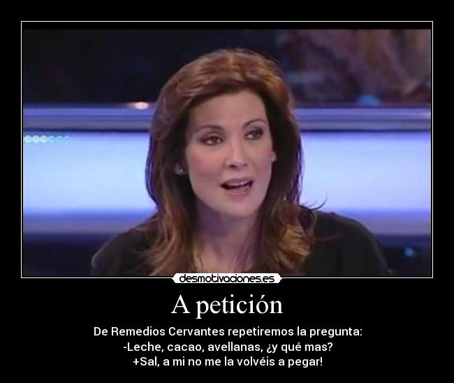 A petición - De Remedios Cervantes repetiremos la pregunta:
-Leche, cacao, avellanas, ¿y qué mas?
+Sal, a mi no me la volvéis a pegar!