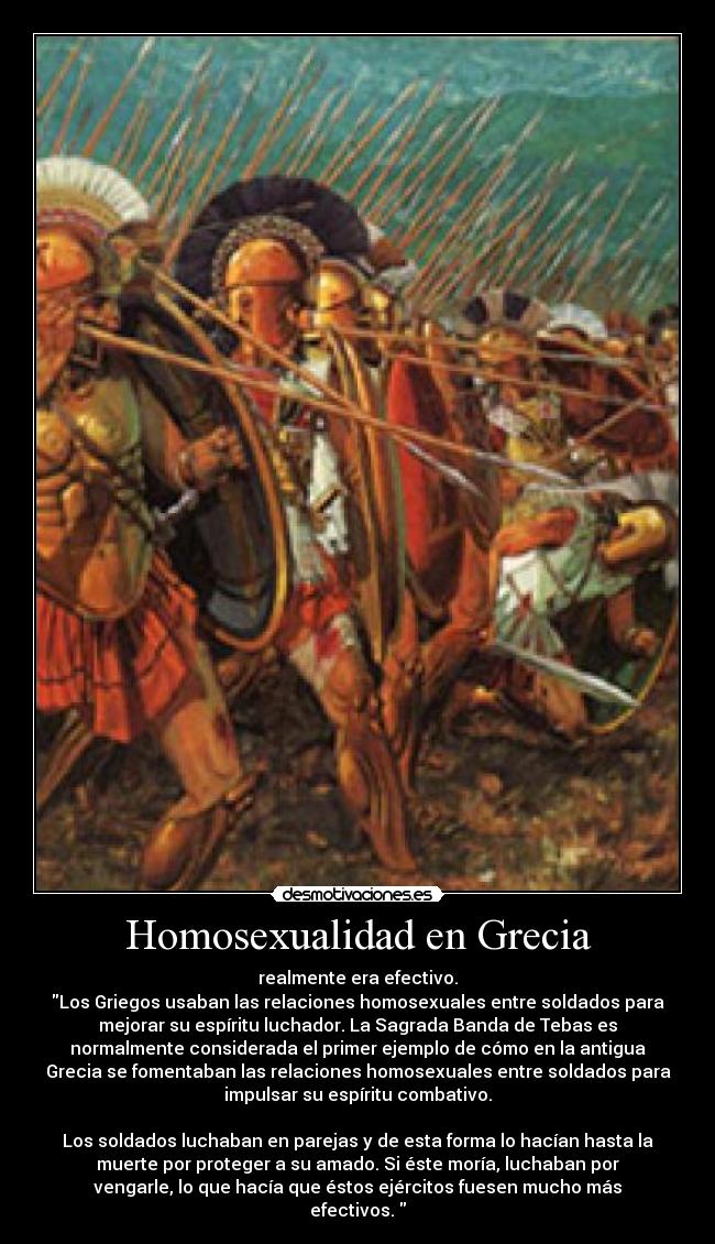 Homosexualidad en Grecia - realmente era efectivo.
Los Griegos usaban las relaciones homosexuales entre soldados para
mejorar su espíritu luchador. La Sagrada Banda de Tebas es
normalmente considerada el primer ejemplo de cómo en la antigua
Grecia se fomentaban las relaciones homosexuales entre soldados para
impulsar su espíritu combativo.

Los soldados luchaban en parejas y de esta forma lo hacían hasta la
muerte por proteger a su amado. Si éste moría, luchaban por
vengarle, lo que hacía que éstos ejércitos fuesen mucho más
efectivos. 