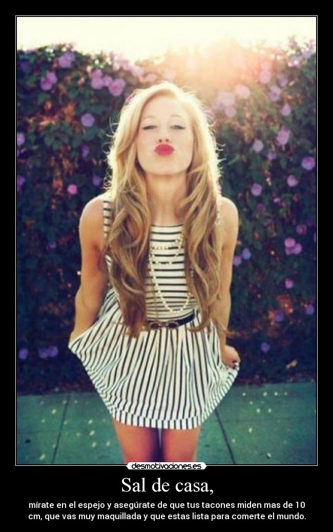 Sal de casa, - mírate en el espejo y asegúrate de que tus tacones miden mas de 10
cm, que vas muy maquillada y que estas lista para comerte el mundo.