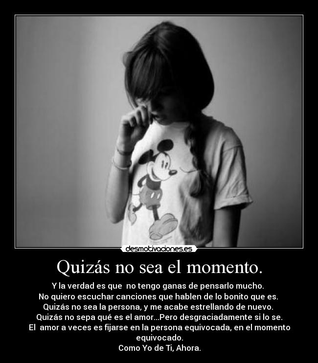 Quizás no sea el momento. - Y la verdad es que no tengo ganas de pensarlo mucho.
No quiero escuchar canciones que hablen de lo bonito que es.
Quizás no sea la persona, y me acabe estrellando de nuevo.
Quizás no sepa qué es el amor...Pero desgraciadamente si lo se.
El amor a veces es fijarse en la persona equivocada, en el momento equivocado.
Como Yo de Ti, Ahora.