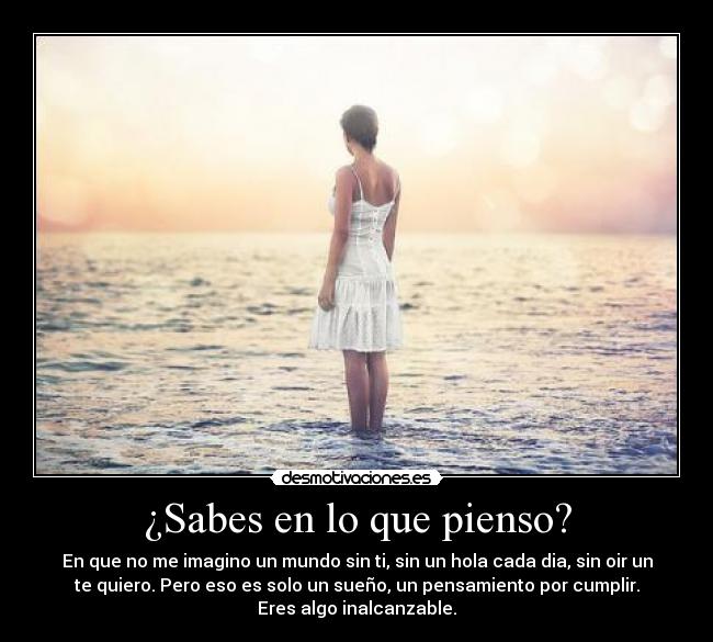 ¿Sabes en lo que pienso? - En que no me imagino un mundo sin ti, sin un hola cada dia, sin oir un
te quiero. Pero eso es solo un sueño, un pensamiento por cumplir.
Eres algo inalcanzable.