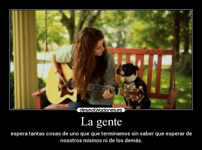 La gente - espera tantas cosas de uno que que terminamos sin saber que esperar de
nosotros mismos ni de los demás.