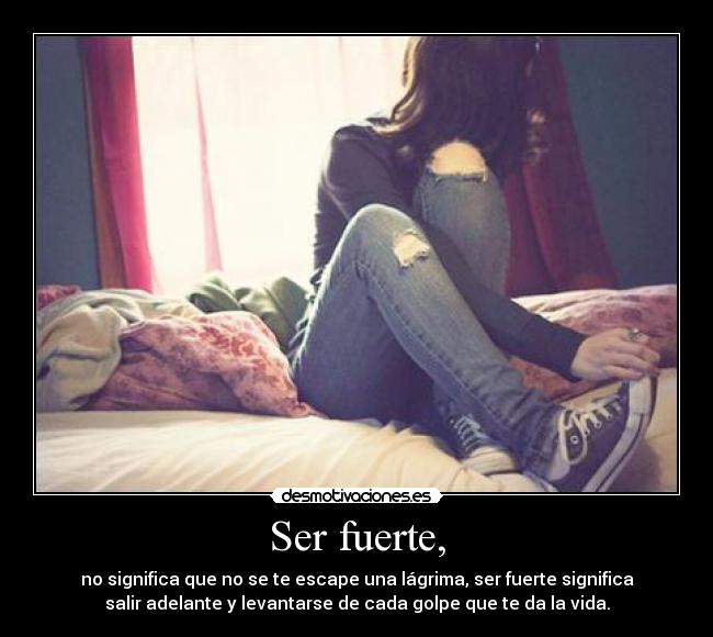 Ser fuerte, - no significa que no se te escape una lágrima, ser fuerte significa
salir adelante y levantarse de cada golpe que te da la vida.