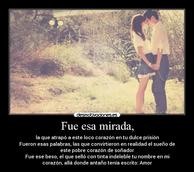 Fue esa mirada, - la que atrapó a este loco corazón en tu dulce prisión
Fueron esas palabras, las que convirtieron en realidad el sueño de
este pobre corazón de soñador
Fue ese beso, el que selló con tinta indeleble tu nombre en mi
corazón, allá donde antaño tenía escrito: Amor