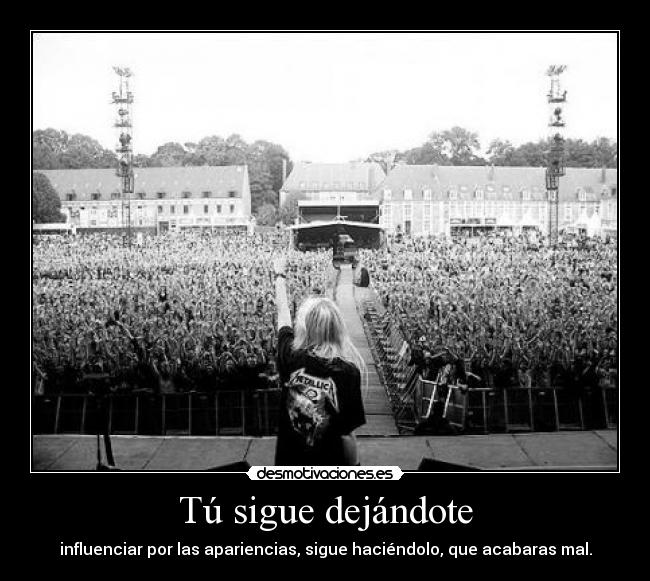 Tú sigue dejándote - influenciar por las apariencias, sigue haciéndolo, que acabaras mal.