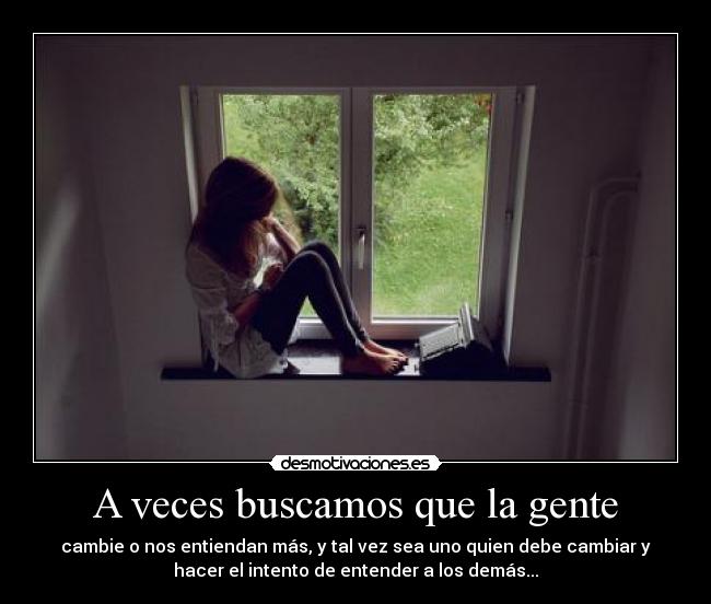 A veces buscamos que la gente - cambie o nos entiendan más, y tal vez sea uno quien debe cambiar y
hacer el intento de entender a los demás...
