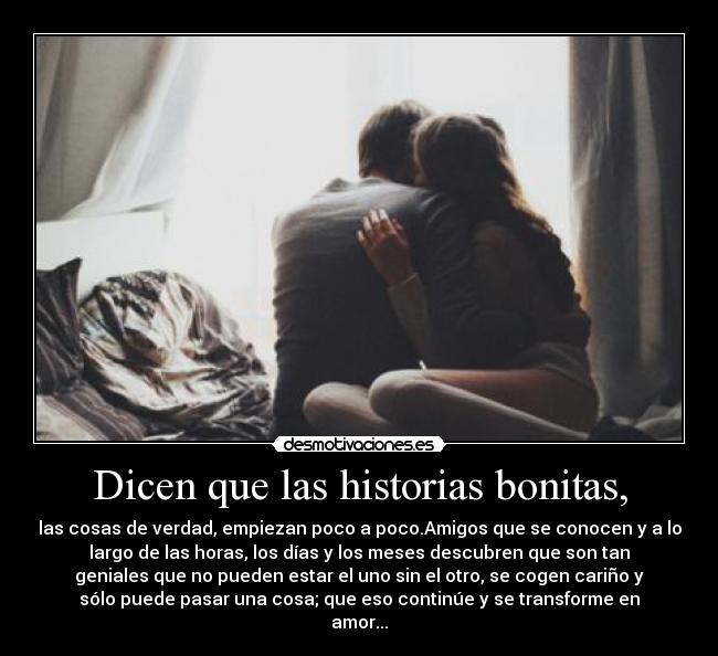 Dicen que las historias bonitas, - las cosas de verdad, empiezan poco a poco.Amigos que se conocen y a lo
largo de las horas, los días y los meses descubren que son tan
geniales que no pueden estar el uno sin el otro, se cogen cariño y
sólo puede pasar una cosa; que eso continúe y se transforme en
amor...