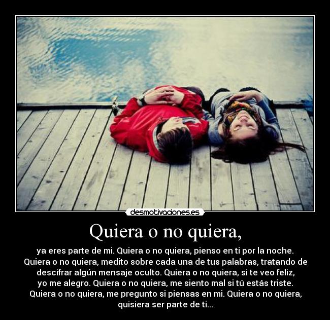Quiera o no quiera, - ya eres parte de mi. Quiera o no quiera, pienso en ti por la noche.
Quiera o no quiera, medito sobre cada una de tus palabras, tratando de
descifrar algún mensaje oculto. Quiera o no quiera, si te veo feliz,
yo me alegro. Quiera o no quiera, me siento mal si tú estás triste.
Quiera o no quiera, me pregunto si piensas en mi. Quiera o no quiera,
quisiera ser parte de ti...