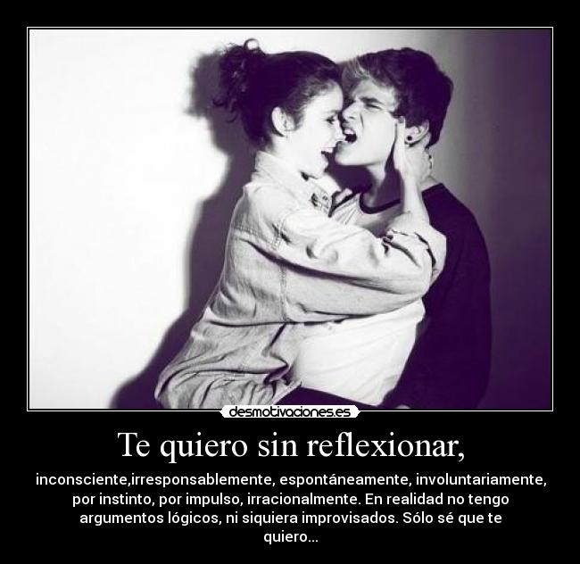 Te quiero sin reflexionar, - inconsciente,irresponsablemente, espontáneamente, involuntariamente,
por instinto, por impulso, irracionalmente. En realidad no tengo
argumentos lógicos, ni siquiera improvisados. Sólo sé que te
quiero...