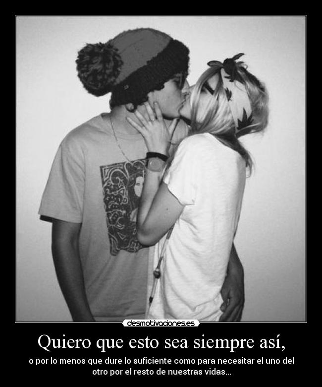 Quiero que esto sea siempre así, - o por lo menos que dure lo suficiente como para necesitar el uno del
otro por el resto de nuestras vidas...