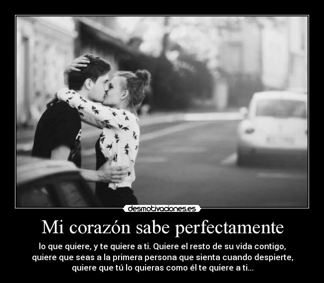 Mi corazón sabe perfectamente - lo que quiere, y te quiere a ti. Quiere el resto de su vida contigo,
quiere que seas a la primera persona que sienta cuando despierte,
quiere que tú lo quieras como él te quiere a ti...