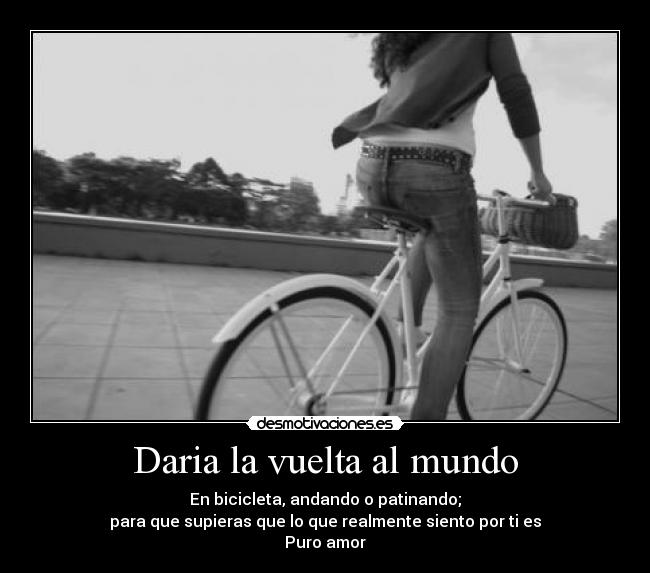 Daria la vuelta al mundo - En bicicleta, andando o patinando;
para que supieras que lo que realmente siento por ti es
Puro amor