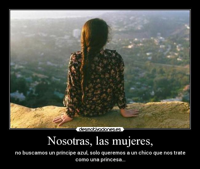 Nosotras, las mujeres, - no buscamos un príncipe azul, solo queremos a un chico que nos trate
como una princesa...