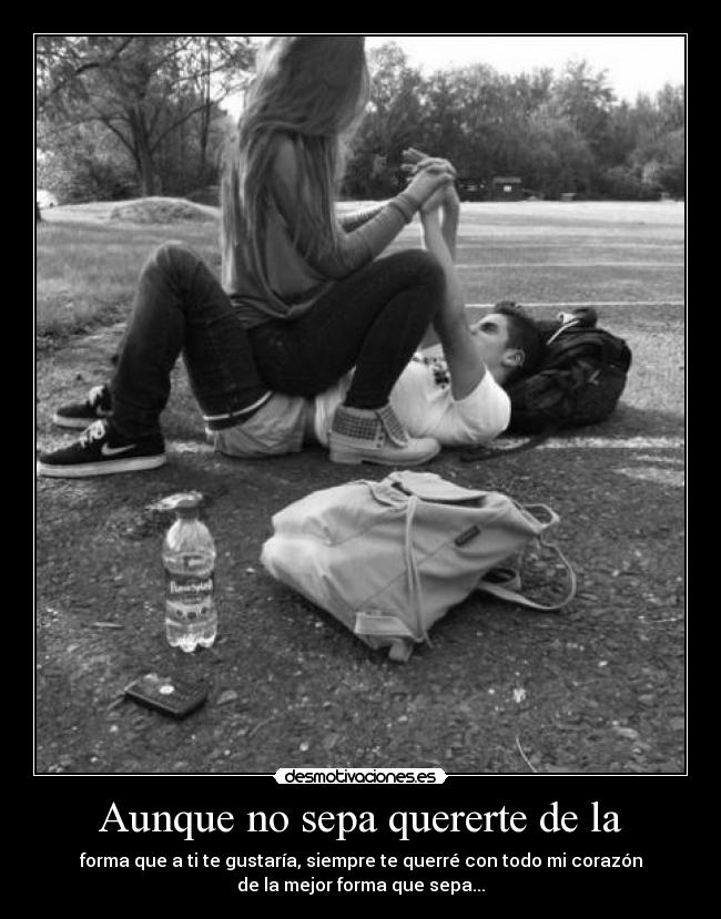 Aunque no sepa quererte de la - forma que a ti te gustaría, siempre te querré con todo mi corazón
de la mejor forma que sepa...