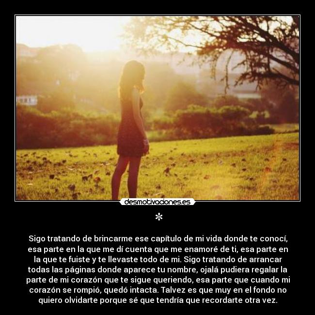 * - Sigo tratando de brincarme ese capítulo de mi vida donde te conocí,
esa parte en la que me dí cuenta que me enamoré de ti, esa parte en
la que te fuiste y te llevaste todo de mi. Sigo tratando de arrancar
todas las páginas donde aparece tu nombre, ojalá pudiera regalar la
parte de mi corazón que te sigue queriendo, esa parte que cuando mi
corazón se rompió, quedó intacta. Talvez es que muy en el fondo no
quiero olvidarte porque sé que tendría que recordarte otra vez.