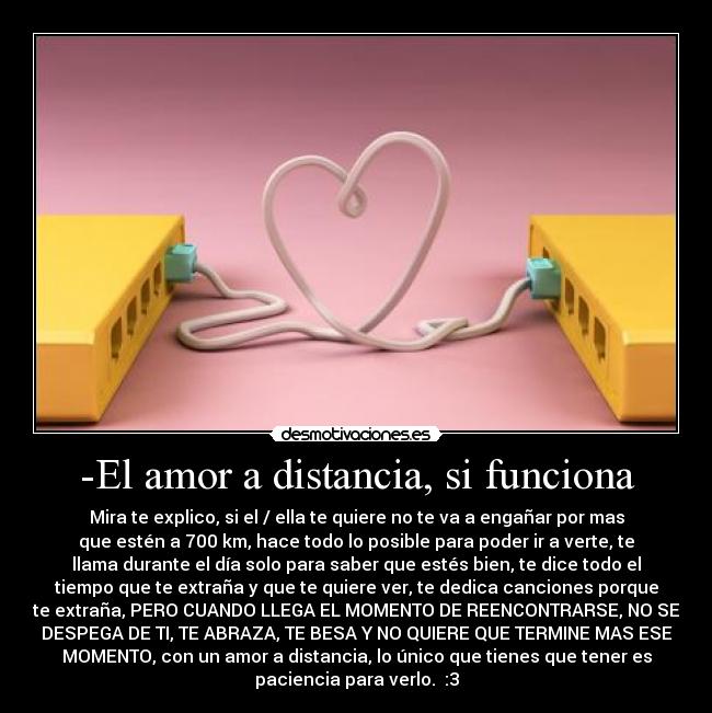 -El amor a distancia, si funciona - Mira te explico, si el / ella te quiere no te va a engañar por mas
que estén a 700 km, hace todo lo posible para poder ir a verte, te
llama durante el día solo para saber que estés bien, te dice todo el
tiempo que te extraña y que te quiere ver, te dedica canciones porque
te extraña, PERO CUANDO LLEGA EL MOMENTO DE REENCONTRARSE, NO SE
DESPEGA DE TI, TE ABRAZA, TE BESA Y NO QUIERE QUE TERMINE MAS ESE
MOMENTO, con un amor a distancia, lo único que tienes que tener es
paciencia para verlo.♥ :3