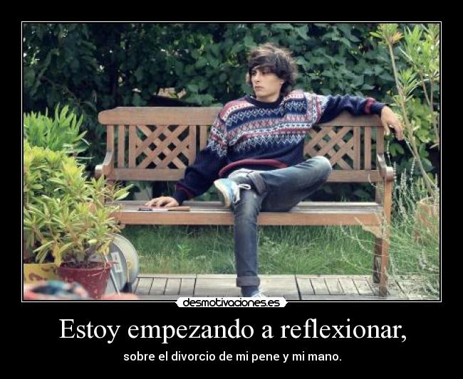 Estoy empezando a reflexionar, - sobre el divorcio de mi pene y mi mano.