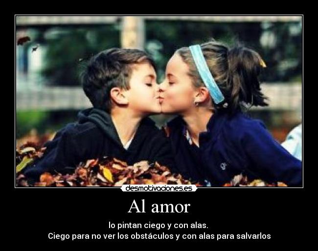 Al amor - lo pintan ciego y con alas.
Ciego para no ver los obstáculos y con alas para salvarlos