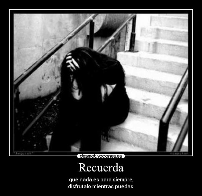 Recuerda - que nada es para siempre,
disfrutalo mientras puedas.