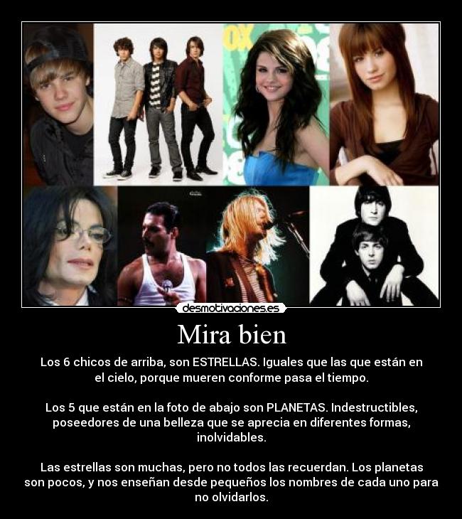 Mira bien - Los 6 chicos de arriba, son ESTRELLAS. Iguales que las que están en
el cielo, porque mueren conforme pasa el tiempo.
Los 5 que están en la foto de abajo son PLANETAS. Indestructibles,
poseedores de una belleza que se aprecia en diferentes formas,
inolvidables.
Las estrellas son muchas, pero no todos las recuerdan. Los planetas
son pocos, y nos enseñan desde pequeños los nombres de cada uno para
no olvidarlos.