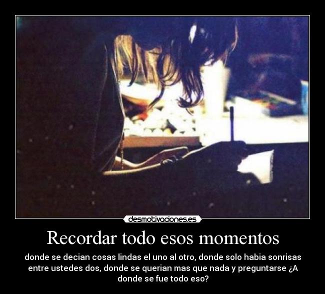 Recordar todo esos momentos - donde se decian cosas lindas el uno al otro, donde solo habia sonrisas
entre ustedes dos, donde se querian mas que nada y preguntarse ¿A
donde se fue todo eso?