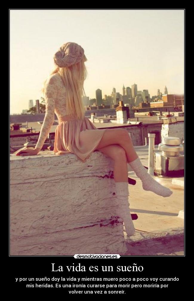 La vida es un sueño - y por un sueño doy la vida y mientras muero poco a poco voy curando
mis heridas. Es una ironía curarse para morir pero moriría por
volver una vez a sonreír.