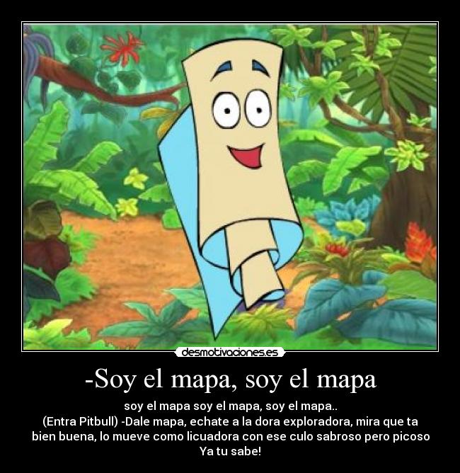 -Soy el mapa, soy el mapa - soy el mapa soy el mapa, soy el mapa..
(Entra Pitbull) -Dale mapa, echate a la dora exploradora, mira que ta
bien buena, lo mueve como licuadora con ese culo sabroso pero picoso
Ya tu sabe!