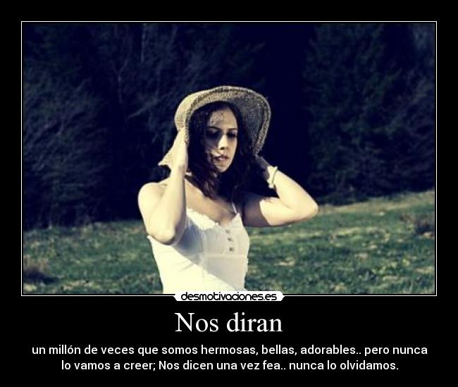 Nos diran - un millón de veces que somos hermosas, bellas, adorables.. pero nunca
lo vamos a creer; Nos dicen una vez fea.. nunca lo olvidamos.