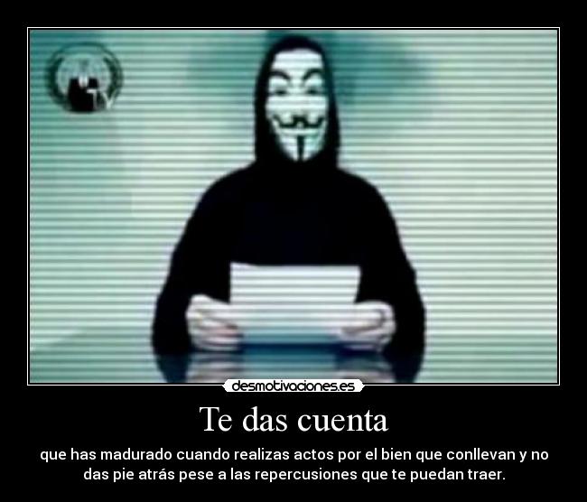 Te das cuenta - que has madurado cuando realizas actos por el bien que conllevan y no
das pie atrás pese a las repercusiones que te puedan traer.