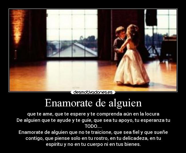 Enamorate de alguien - que te ame, que te espere y te comprenda aún en la locura
De alguien que te ayude y te guíe, que sea tu apoyo, tu esperanza tu
TODO....
Enamorate de alguien que no te traicione, que sea fiel y que sueñe
contigo, que piense solo en tu rostro, en tu delicadeza, en tu
espíritu y no en tu cuerpo ni en tus bienes.
