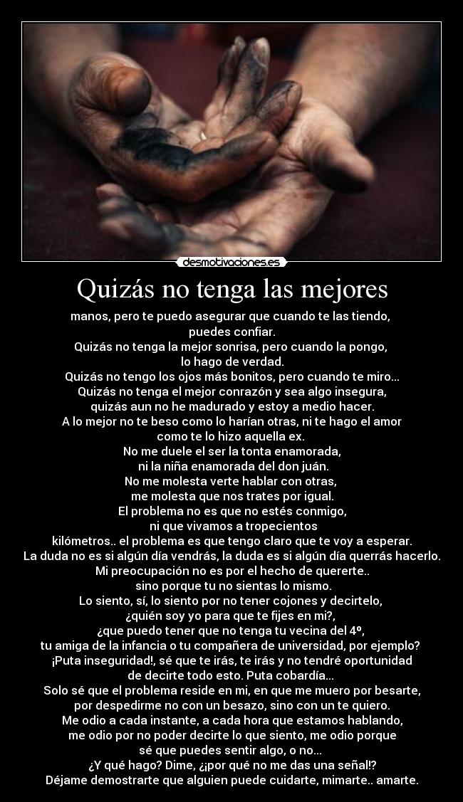 Quizás no tenga las mejores - manos, pero te puedo asegurar que cuando te las tiendo, 
puedes confiar.
Quizás no tenga la mejor sonrisa, pero cuando la pongo, 
lo hago de verdad.
Quizás no tengo los ojos más bonitos, pero cuando te miro...
Quizás no tenga el mejor conrazón y sea algo insegura,
quizás aun no he madurado y estoy a medio hacer.
A lo mejor no te beso como lo harían otras, ni te hago el amor
como te lo hizo aquella ex. 
No me duele el ser la tonta enamorada,
 ni la niña enamorada del don juán.
No me molesta verte hablar con otras, 
me molesta que nos trates por igual.
El problema no es que no estés conmigo,
 ni que vivamos a tropecientos
kilómetros.. el problema es que tengo claro que te voy a esperar.
La duda no es si algún día vendrás, la duda es si algún día querrás hacerlo.
Mi preocupación no es por el hecho de quererte..
 sino porque tu no sientas lo mismo.
Lo siento, sí, lo siento por no tener cojones y decirtelo, 
¿quién soy yo para que te fijes en mi?, 
¿que puedo tener que no tenga tu vecina del 4º, 
tu amiga de la infancia o tu compañera de universidad, por ejemplo? 
¡Puta inseguridad!, sé que te irás, te irás y no tendré oportunidad
de decirte todo esto. Puta cobardía... 
Solo sé que el problema reside en mi, en que me muero por besarte,
por despedirme no con un besazo, sino con un te quiero.
Me odio a cada instante, a cada hora que estamos hablando,
me odio por no poder decirte lo que siento, me odio porque
sé que puedes sentir algo, o no... 
¿Y qué hago? Dime, ¿¡por qué no me das una señal!?
Déjame demostrarte que alguien puede cuidarte, mimarte.. amarte.