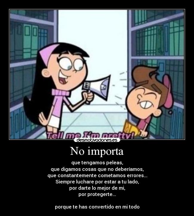 No importa - que tengamos peleas,
que digamos cosas que no deberíamos,
que constantemente cometamos errores...
Siempre luchare por estar a tu lado,
por darte lo mejor de mi,
por protegerte...

porque te has convertido en mi todo