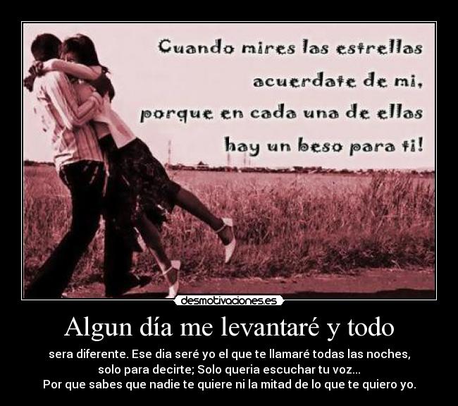 Algun día me levantaré y todo - sera diferente. Ese dia seré yo el que te llamaré todas las noches,
 solo para decirte; Solo queria escuchar tu voz... 
Por que sabes que nadie te quiere ni la mitad de lo que te quiero yo.