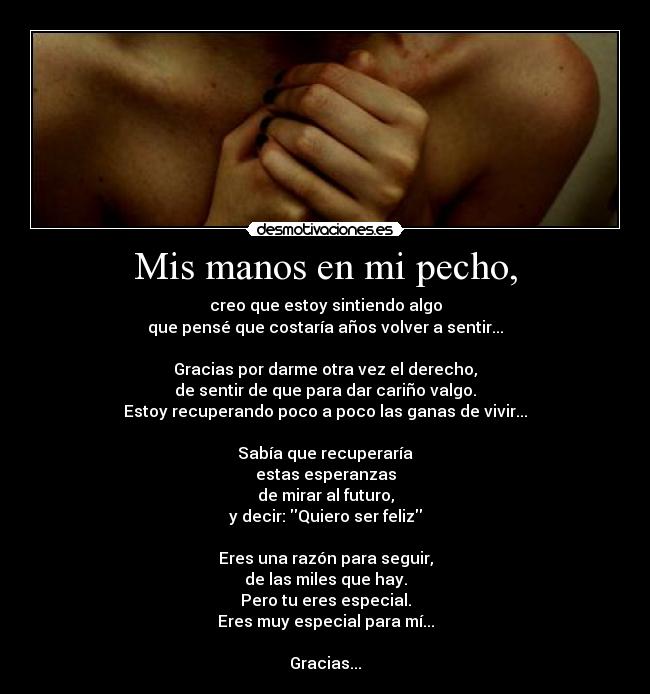 Mis manos en mi pecho, - creo que estoy sintiendo algo
que pensé que costaría años volver a sentir...

Gracias por darme otra vez el derecho,
de sentir de que para dar cariño valgo.
Estoy recuperando poco a poco las ganas de vivir...

Sabía que recuperaría
estas esperanzas
de mirar al futuro,
y decir: Quiero ser feliz

Eres una razón para seguir,
de las miles que hay.
Pero tu eres especial.
Eres muy especial para mí...

Gracias...
