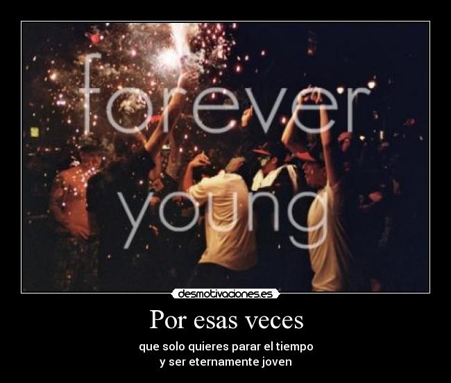 Por esas veces - que solo quieres parar el tiempo
y ser eternamente joven