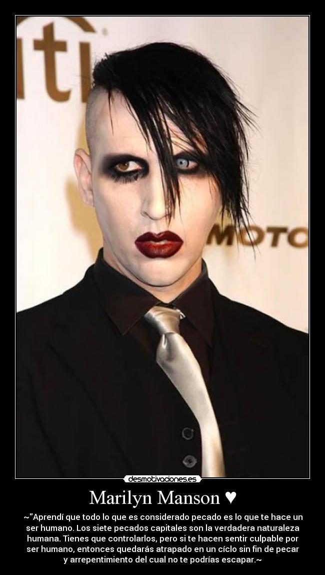 Marilyn Manson ♥ - ~Aprendí que todo lo que es considerado pecado es lo que te hace un
ser humano. Los siete pecados capitales son la verdadera naturaleza
humana. Tienes que controlarlos, pero si te hacen sentir culpable por
ser humano, entonces quedarás atrapado en un cíclo sin fin de pecar
y arrepentimiento del cual no te podrías escapar.~