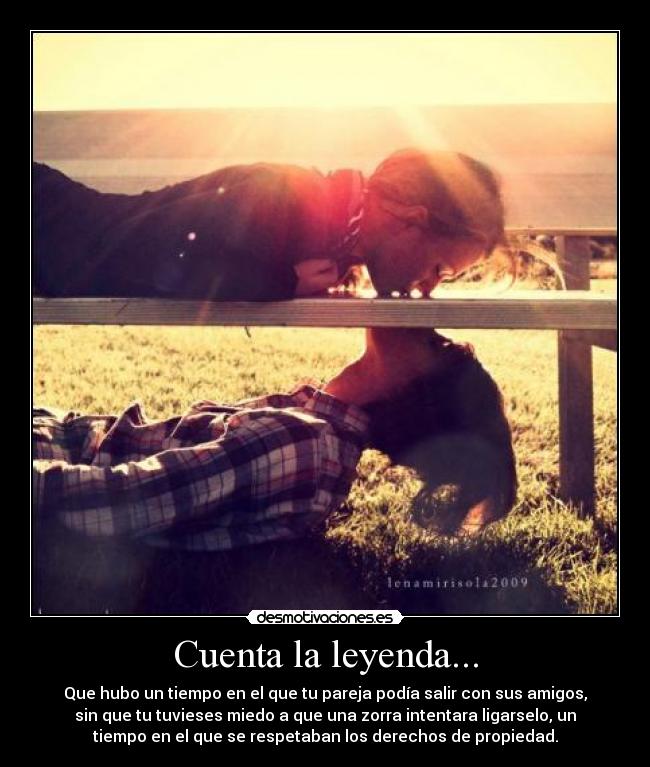 Cuenta la leyenda... - Que hubo un tiempo en el que tu pareja podía salir con sus amigos,
sin que tu tuvieses miedo a que una zorra intentara ligarselo, un
tiempo en el que se respetaban los derechos de propiedad.