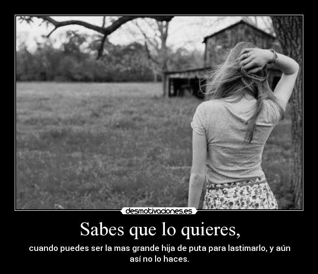 Sabes que lo quieres, - cuando puedes ser la mas grande hija de puta para lastimarlo, y aún así no lo haces.