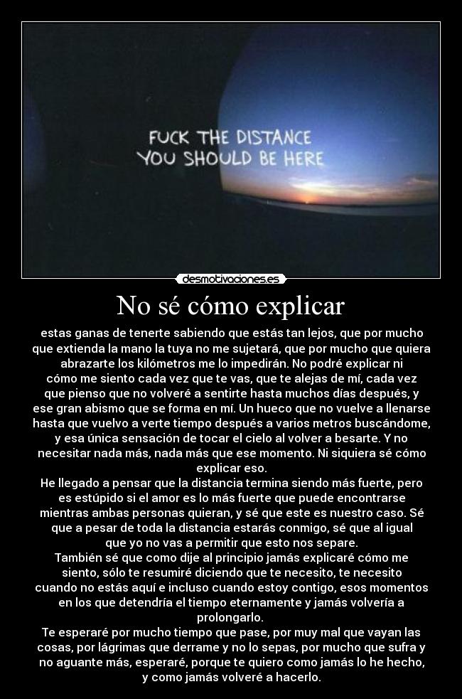 No sé cómo explicar - estas ganas de tenerte sabiendo que estás tan lejos, que por mucho
que extienda la mano la tuya no me sujetará, que por mucho que quiera
abrazarte los kilómetros me lo impedirán. No podré explicar ni
cómo me siento cada vez que te vas, que te alejas de mí, cada vez
que pienso que no volveré a sentirte hasta muchos días después, y
ese gran abismo que se forma en mí. Un hueco que no vuelve a llenarse
hasta que vuelvo a verte tiempo después a varios metros buscándome,
y esa única sensación de tocar el cielo al volver a besarte. Y no
necesitar nada más, nada más que ese momento. Ni siquiera sé cómo
explicar eso.
He llegado a pensar que la distancia termina siendo más fuerte, pero
es estúpido si el amor es lo más fuerte que puede encontrarse
mientras ambas personas quieran, y sé que este es nuestro caso. Sé
que a pesar de toda la distancia estarás conmigo, sé que al igual
que yo no vas a permitir que esto nos separe.
También sé que como dije al principio jamás explicaré cómo me
siento, sólo te resumiré diciendo que te necesito, te necesito
cuando no estás aquí e incluso cuando estoy contigo, esos momentos
en los que detendría el tiempo eternamente y jamás volvería a
prolongarlo.
Te esperaré por mucho tiempo que pase, por muy mal que vayan las
cosas, por lágrimas que derrame y no lo sepas, por mucho que sufra y
no aguante más, esperaré, porque te quiero como jamás lo he hecho,
y como jamás volveré a hacerlo.
