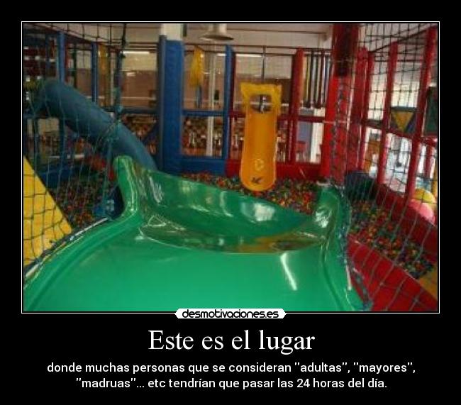 Este es el lugar - donde muchas personas que se consideran adultas, mayores,
madruas... etc tendrían que pasar las 24 horas del día.