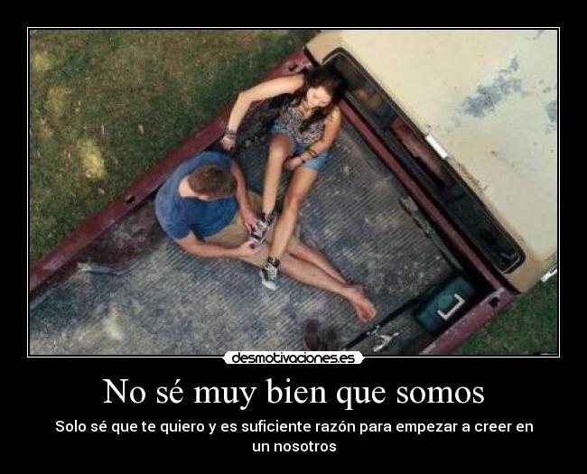 No sé muy bien que somos - Solo sé que te quiero y es suficiente razón para empezar a creer en un nosotros