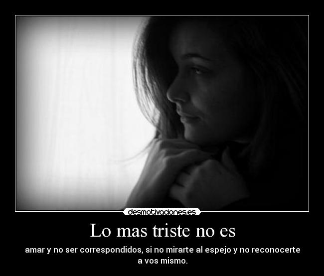 Lo mas triste no es - amar y no ser correspondidos, si no mirarte al espejo y no reconocerte a vos mismo.