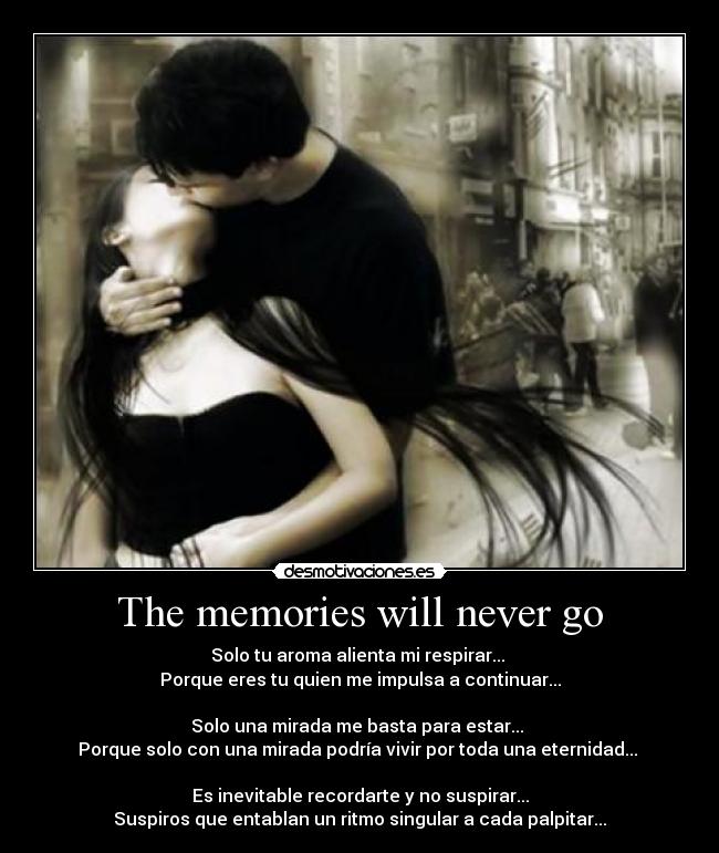 The memories will never go - Solo tu aroma alienta mi respirar...
Porque eres tu quien me impulsa a continuar...
Solo una mirada me basta para estar...
Porque solo con una mirada podría vivir por toda una eternidad...
Es inevitable recordarte y no suspirar...
Suspiros que entablan un ritmo singular a cada palpitar...