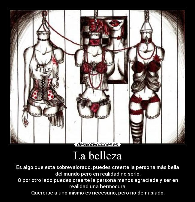 La belleza - Es algo que esta sobrevalorado, puedes creerte la persona más bella
del mundo pero en realidad no serlo.
O por otro lado puedes creerte la persona menos agraciada y ser en
realidad una hermosura.
Quererse a uno mismo es necesario, pero no demasiado.