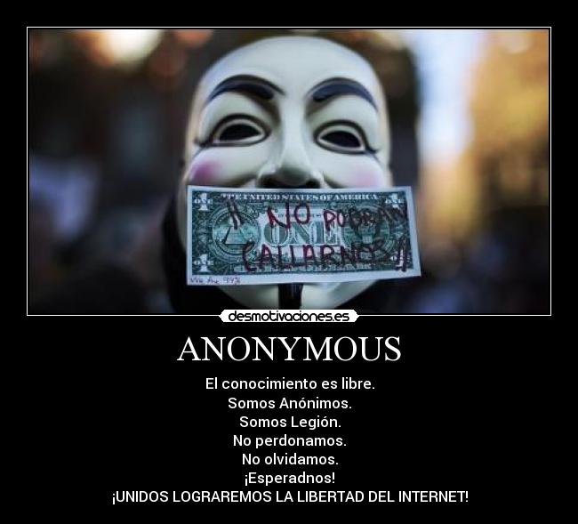 ANONYMOUS - El conocimiento es libre.
Somos Anónimos.
Somos Legión.
No perdonamos.
No olvidamos.
¡Esperadnos!
¡UNIDOS LOGRAREMOS LA LIBERTAD DEL INTERNET!