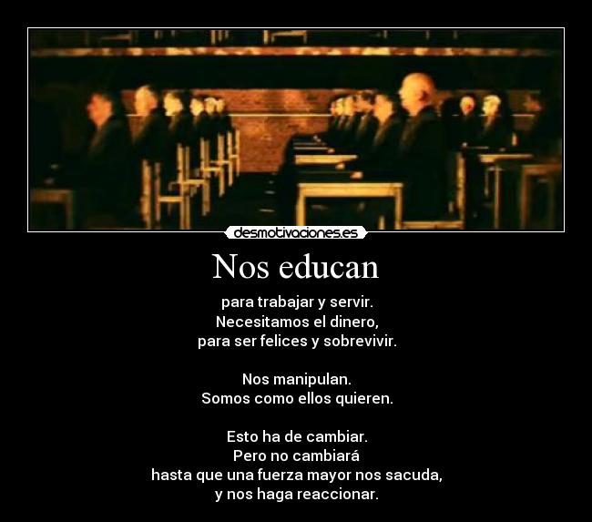 Nos educan - para trabajar y servir.
Necesitamos el dinero,
para ser felices y sobrevivir.

Nos manipulan.
Somos como ellos quieren.

Esto ha de cambiar.
Pero no cambiará
hasta que una fuerza mayor nos sacuda,
y nos haga reaccionar.