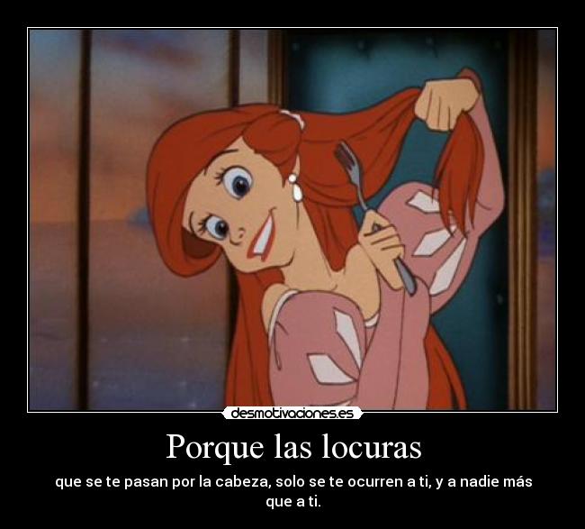 Porque las locuras - que se te pasan por la cabeza, solo se te ocurren a ti, y a nadie más que a ti.