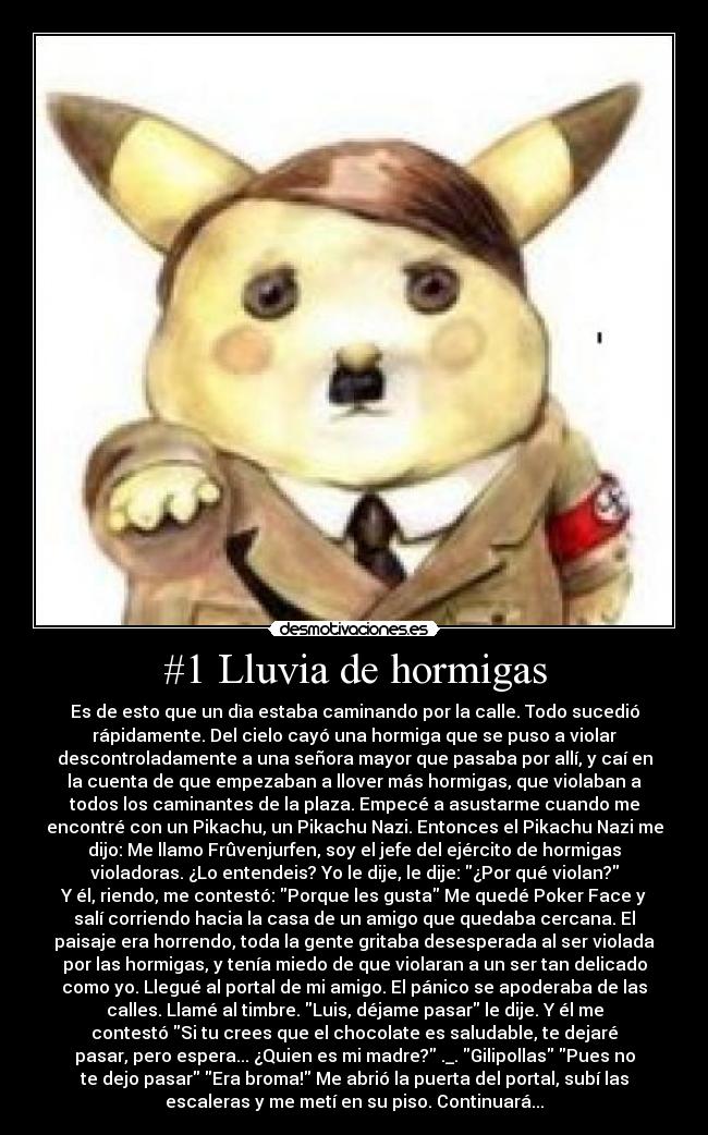 #1 Lluvia de hormigas - Es de esto que un dìa estaba caminando por la calle. Todo sucedió
rápidamente. Del cielo cayó una hormiga que se puso a violar
descontroladamente a una señora mayor que pasaba por allí, y caí en
la cuenta de que empezaban a llover más hormigas, que violaban a
todos los caminantes de la plaza. Empecé a asustarme cuando me
encontré con un Pikachu, un Pikachu Nazi. Entonces el Pikachu Nazi me
dijo: Me llamo Frûvenjurfen, soy el jefe del ejército de hormigas
violadoras. ¿Lo entendeis? Yo le dije, le dije: ¿Por qué violan?
Y él, riendo, me contestó: Porque les gusta Me quedé Poker Face y
salí corriendo hacia la casa de un amigo que quedaba cercana. El
paisaje era horrendo, toda la gente gritaba desesperada al ser violada
por las hormigas, y tenía miedo de que violaran a un ser tan delicado
como yo. Llegué al portal de mi amigo. El pánico se apoderaba de las
calles. Llamé al timbre. Luis, déjame pasar le dije. Y él me
contestó Si tu crees que el chocolate es saludable, te dejaré
pasar, pero espera... ¿Quien es mi madre? ._. Gilipollas Pues no
te dejo pasar Era broma! Me abrió la puerta del portal, subí las
escaleras y me metí en su piso. Continuará...