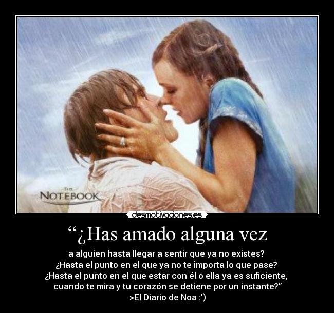 “¿Has amado alguna vez - a alguien hasta llegar a sentir que ya no existes?
¿Hasta el punto en el que ya no te importa lo que pase?
¿Hasta el punto en el que estar con él o ella ya es suficiente,
cuando te mira y tu corazón se detiene por un instante?”
>El Diario de Noa :)